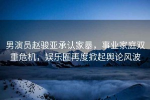 男演員趙駿亞承認家暴，事業(yè)家庭雙重危機，娛樂(lè )圈再度掀起輿論風(fēng)波