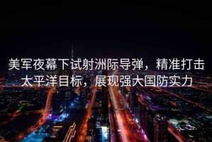 美軍夜幕下試射洲際導彈，精準打擊太平洋目標，展現強大國防實(shí)力