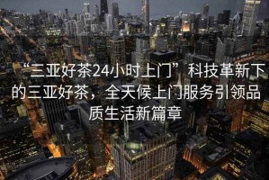 “三亞好茶24小時(shí)上門(mén)”科技革新下的三亞好茶，全天候上門(mén)服務(wù)引領(lǐng)品質(zhì)生活新篇章