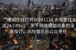 “嫖娼在線(xiàn)打開(kāi)20241124.去哪里找合適24小時(shí).cc”關(guān)于網(wǎng)絡(luò )嫖娼現象的深度探討，風(fēng)險警示與公眾責任