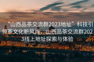 “山西品茶交流群2023地址”科技引領(lǐng)茶文化新風(fēng)尚，山西品茶交流群2023線(xiàn)上地址探索與體驗