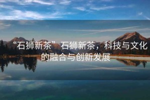 “石獅新茶”石獅新茶，科技與文化的融合與創(chuàng  )新發(fā)展
