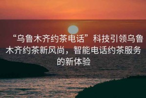 “烏魯木齊約茶電話(huà)”科技引領(lǐng)烏魯木齊約茶新風(fēng)尚，智能電話(huà)約茶服務(wù)的新體驗