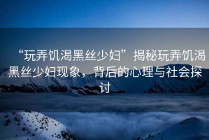 “玩弄饑渴黑絲少婦”揭秘玩弄饑渴黑絲少婦現象，背后的心理與社會(huì )探討