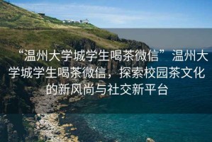 “溫州大學(xué)城學(xué)生喝茶微信”溫州大學(xué)城學(xué)生喝茶微信，探索校園茶文化的新風(fēng)尚與社交新平臺