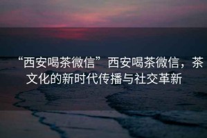 “西安喝茶微信”西安喝茶微信，茶文化的新時(shí)代傳播與社交革新