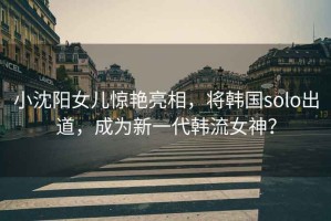 小沈陽(yáng)女兒驚艷亮相，將韓國solo出道，成為新一代韓流女神？