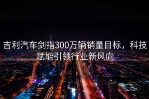 吉利汽車(chē)劍指300萬(wàn)輛銷(xiāo)量目標，科技賦能引領(lǐng)行業(yè)新風(fēng)向