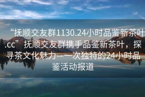 “撫順交友群1130.24小時(shí)品鑒新茶葉.cc”撫順交友群攜手品鑒新茶葉，探尋茶文化魅力—一次獨特的24小時(shí)品鑒活動(dòng)報道