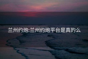 蘭州約炮:蘭州約炮平臺是真的么