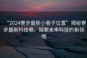 “2024寮步最新小巷子位置”揭秘寮步最新科技巷，探索未來(lái)科技的新領(lǐng)地