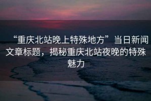 “重慶北站晚上特殊地方”當日新聞文章標題，揭秘重慶北站夜晚的特殊魅力
