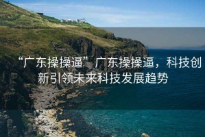 “廣東操操逼”廣東操操逼，科技創(chuàng  )新引領(lǐng)未來(lái)科技發(fā)展趨勢