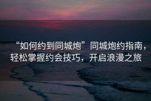 “如何約到同城炮”同城炮約指南，輕松掌握約會(huì )技巧，開(kāi)啟浪漫之旅