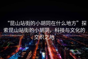“昆山站街的小胡同在什么地方”探索昆山站街的小胡同，科技與文化的交織之地