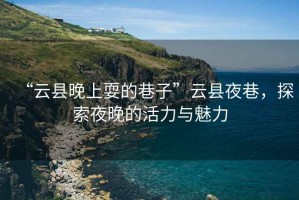 “云縣晚上耍的巷子”云縣夜巷，探索夜晚的活力與魅力