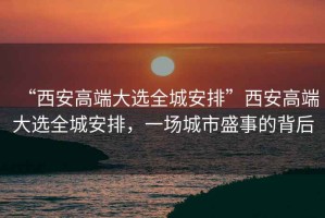 “西安高端大選全城安排”西安高端大選全城安排，一場(chǎng)城市盛事的背后