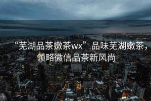 “蕪湖品茶嫩茶wx”品味蕪湖嫩茶，領(lǐng)略微信品茶新風(fēng)尚