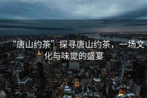 “唐山約茶”探尋唐山約茶，一場(chǎng)文化與味覺(jué)的盛宴