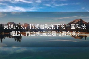 美媒熱議，特朗普政策下的中國科技崛起，黃金機遇還是暗藏危機？