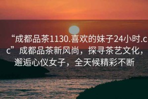 “成都品茶1130.喜歡的妹子24小時(shí).cc”成都品茶新風(fēng)尚，探尋茶藝文化，邂逅心儀女子，全天候精彩不斷