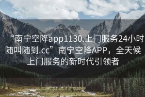 “南寧空降app1130.上門(mén)服務(wù)24小時(shí)隨叫隨到.cc”南寧空降APP，全天候上門(mén)服務(wù)的新時(shí)代引領(lǐng)者