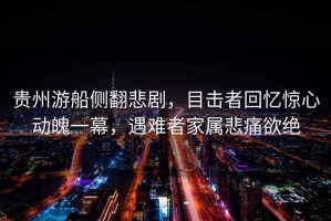 貴州游船側翻悲劇，目擊者回憶驚心動(dòng)魄一幕，遇難者家屬悲痛欲絕