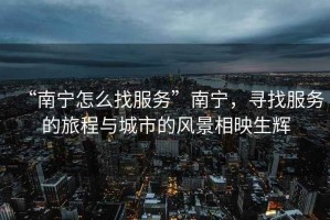 “南寧怎么找服務(wù)”南寧，尋找服務(wù)的旅程與城市的風(fēng)景相映生輝