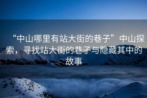 “中山哪里有站大街的巷子”中山探索，尋找站大街的巷子與隱藏其中的故事
