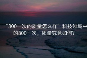 “800一次的質(zhì)量怎么樣”科技領(lǐng)域中的800一次，質(zhì)量究竟如何？