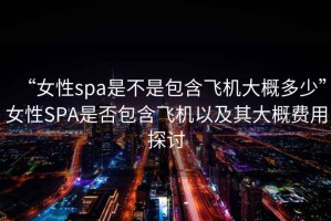 “女性spa是不是包含飛機大概多少”女性SPA是否包含飛機以及其大概費用探討