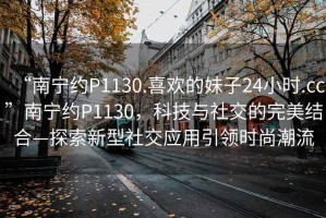 “南寧約P1130.喜歡的妹子24小時(shí).cc”南寧約P1130，科技與社交的完美結合—探索新型社交應用引領(lǐng)時(shí)尚潮流