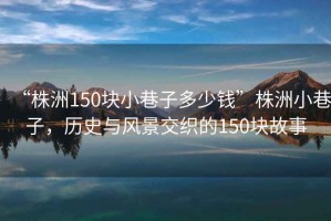 “株洲150塊小巷子多少錢(qián)”株洲小巷子，歷史與風(fēng)景交織的150塊故事