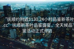 “撫順約附近1130.24小時(shí)品鑒新茶葉.cc”撫順新茶葉品鑒盛宴，全天候品鑒活動(dòng)正式開(kāi)啟