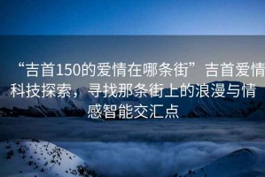“吉首150的愛(ài)情在哪條街”吉首愛(ài)情科技探索，尋找那條街上的浪漫與情感智能交匯點(diǎn)