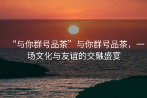 “與你群號品茶”與你群號品茶，一場(chǎng)文化與友誼的交融盛宴