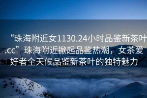 “珠海附近女1130.24小時(shí)品鑒新茶葉.cc”珠海附近掀起品鑒熱潮，女茶愛(ài)好者全天候品鑒新茶葉的獨特魅力