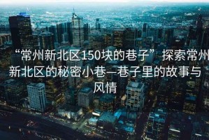 “常州新北區150塊的巷子”探索常州新北區的秘密小巷—巷子里的故事與風(fēng)情