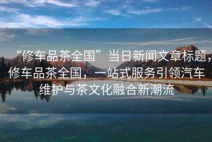 “修車(chē)品茶全國”當日新聞文章標題，修車(chē)品茶全國，一站式服務(wù)引領(lǐng)汽車(chē)維護與茶文化融合新潮流