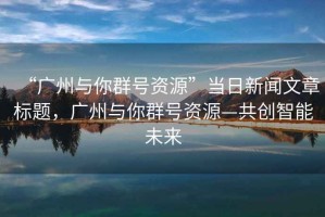 “廣州與你群號資源”當日新聞文章標題，廣州與你群號資源—共創(chuàng  )智能未來(lái)