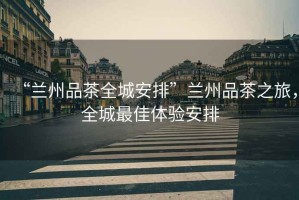 “蘭州品茶全城安排”蘭州品茶之旅，全城最佳體驗安排