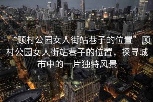 “顧村公園女人街站巷子的位置”顧村公園女人街站巷子的位置，探尋城市中的一片獨特風(fēng)景