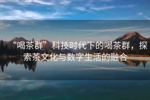 “喝茶群”科技時(shí)代下的喝茶群，探索茶文化與數字生活的融合