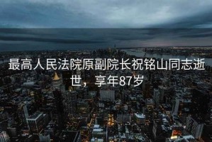 最高人民法院原副院長(cháng)祝銘山同志逝世，享年87歲