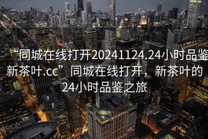 “同城在線(xiàn)打開(kāi)20241124.24小時(shí)品鑒新茶葉.cc”同城在線(xiàn)打開(kāi)，新茶葉的24小時(shí)品鑒之旅