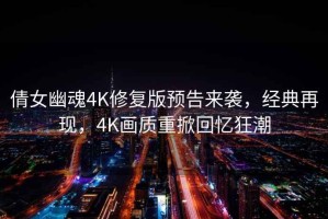 倩女幽魂4K修復版預告來(lái)襲，經(jīng)典再現，4K畫(huà)質(zhì)重掀回憶狂潮