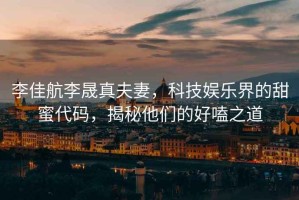 李佳航李晟真夫妻，科技娛樂(lè )界的甜蜜代碼，揭秘他們的好嗑之道