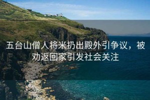 五臺山僧人將米扔出殿外引爭議，被勸返回家引發(fā)社會(huì )關(guān)注