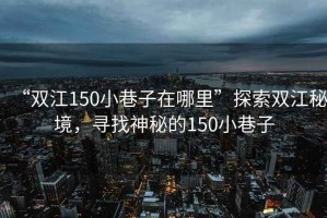 “雙江150小巷子在哪里”探索雙江秘境，尋找神秘的150小巷子