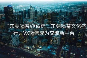 “東莞喝茶VX微信”東莞喝茶文化盛行，VX微信成為交流新平臺